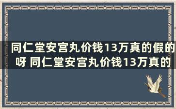 同仁堂安宫丸价钱13万真的假的呀 同仁堂安宫丸价钱13万真的假的怎么样